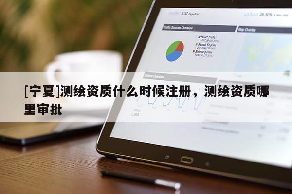 [寧夏]測繪資質(zhì)什么時候注冊，測繪資質(zhì)哪里審批