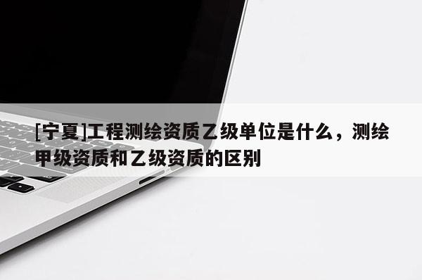 [寧夏]工程測(cè)繪資質(zhì)乙級(jí)單位是什么，測(cè)繪甲級(jí)資質(zhì)和乙級(jí)資質(zhì)的區(qū)別