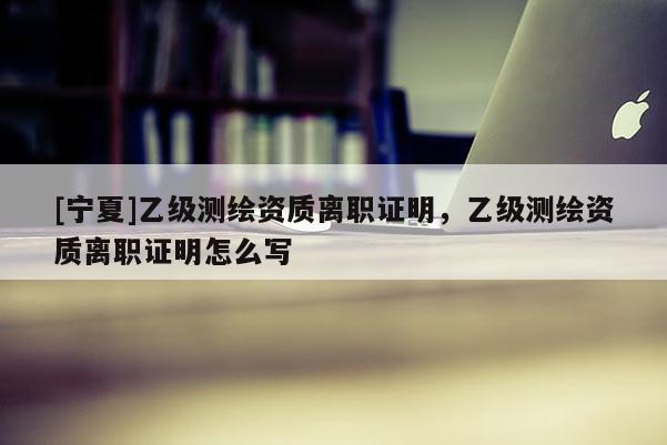 [寧夏]乙級測繪資質離職證明，乙級測繪資質離職證明怎么寫