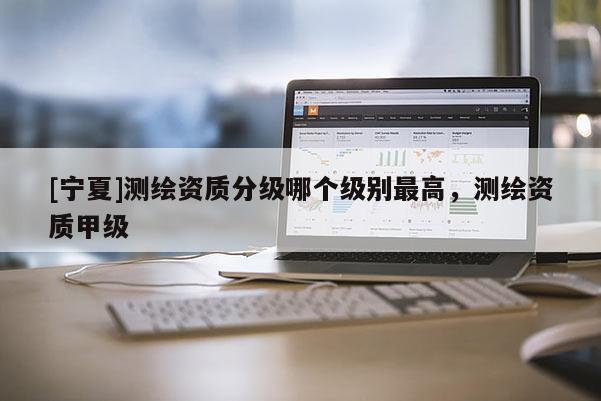 [寧夏]測繪資質(zhì)分級哪個級別最高，測繪資質(zhì)甲級