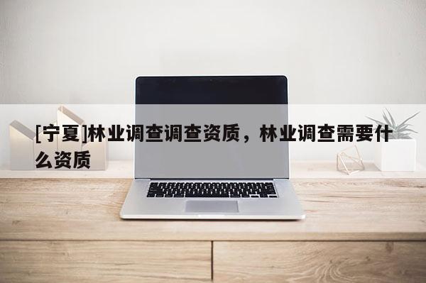 [寧夏]林業(yè)調(diào)查調(diào)查資質(zhì)，林業(yè)調(diào)查需要什么資質(zhì)
