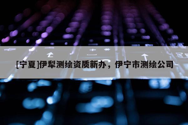 [寧夏]伊犁測(cè)繪資質(zhì)新辦，伊寧市測(cè)繪公司