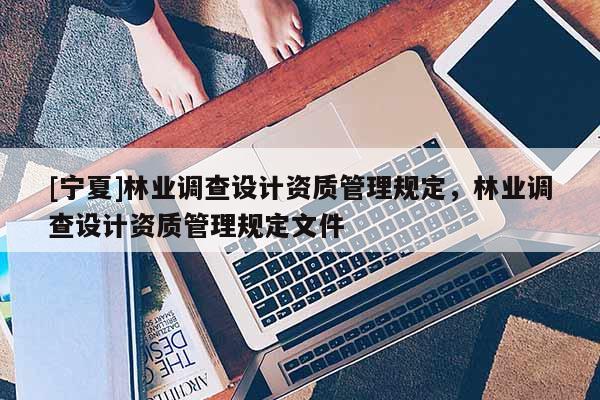 [寧夏]林業(yè)調(diào)查設(shè)計資質(zhì)管理規(guī)定，林業(yè)調(diào)查設(shè)計資質(zhì)管理規(guī)定文件