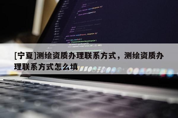 [寧夏]測(cè)繪資質(zhì)辦理聯(lián)系方式，測(cè)繪資質(zhì)辦理聯(lián)系方式怎么填