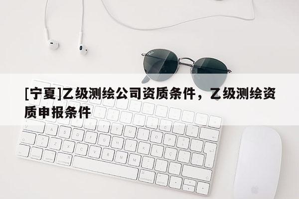 [寧夏]乙級測繪公司資質(zhì)條件，乙級測繪資質(zhì)申報(bào)條件