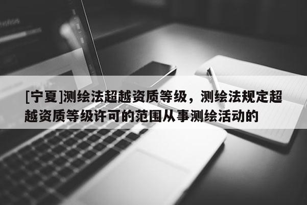 [寧夏]測繪法超越資質(zhì)等級，測繪法規(guī)定超越資質(zhì)等級許可的范圍從事測繪活動的