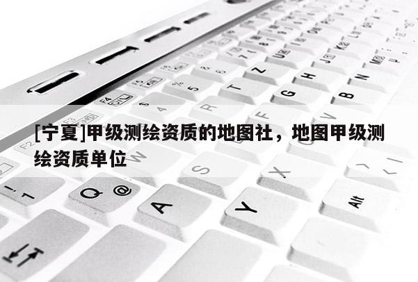 [寧夏]甲級(jí)測(cè)繪資質(zhì)的地圖社，地圖甲級(jí)測(cè)繪資質(zhì)單位