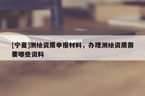 [寧夏]測(cè)繪資質(zhì)申報(bào)材料，辦理測(cè)繪資質(zhì)需要哪些資料