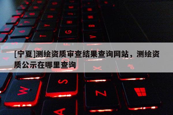 [寧夏]測繪資質審查結果查詢網站，測繪資質公示在哪里查詢