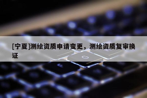 [寧夏]測繪資質(zhì)申請變更，測繪資質(zhì)復(fù)審換證