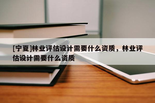 [寧夏]林業(yè)評估設(shè)計需要什么資質(zhì)，林業(yè)評估設(shè)計需要什么資質(zhì)