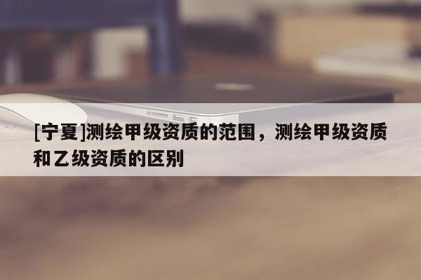 [寧夏]測(cè)繪甲級(jí)資質(zhì)的范圍，測(cè)繪甲級(jí)資質(zhì)和乙級(jí)資質(zhì)的區(qū)別