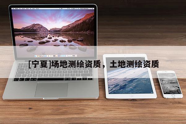 [寧夏]場(chǎng)地測(cè)繪資質(zhì)，土地測(cè)繪資質(zhì)