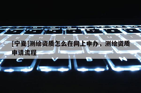[寧夏]測(cè)繪資質(zhì)怎么在網(wǎng)上申辦，測(cè)繪資質(zhì)申請(qǐng)流程