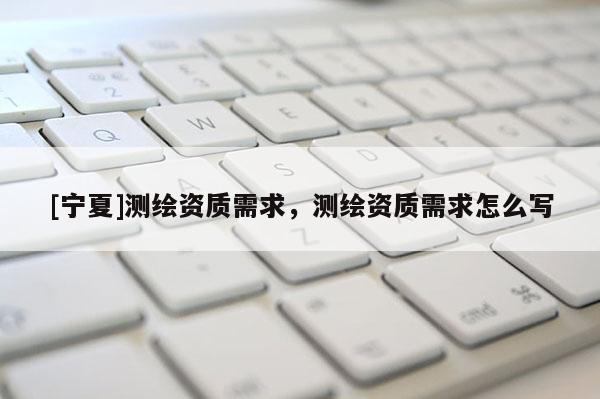 [寧夏]測繪資質(zhì)需求，測繪資質(zhì)需求怎么寫