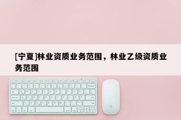 [寧夏]林業(yè)資質(zhì)業(yè)務(wù)范圍，林業(yè)乙級(jí)資質(zhì)業(yè)務(wù)范圍
