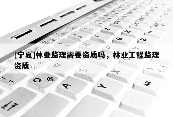 [寧夏]林業(yè)監(jiān)理需要資質(zhì)嗎，林業(yè)工程監(jiān)理資質(zhì)