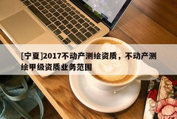 [寧夏]2017不動產測繪資質，不動產測繪甲級資質業(yè)務范圍