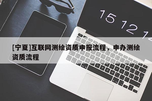 [寧夏]互聯(lián)網(wǎng)測(cè)繪資質(zhì)申報(bào)流程，申辦測(cè)繪資質(zhì)流程