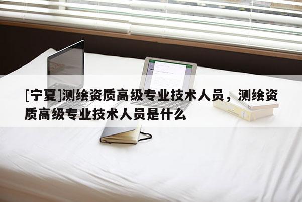 [寧夏]測繪資質高級專業(yè)技術人員，測繪資質高級專業(yè)技術人員是什么