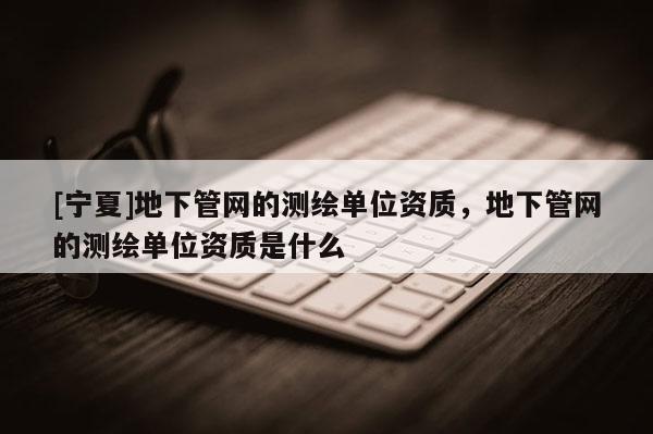 [寧夏]地下管網的測繪單位資質，地下管網的測繪單位資質是什么