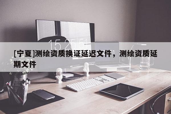 [寧夏]測(cè)繪資質(zhì)換證延遲文件，測(cè)繪資質(zhì)延期文件