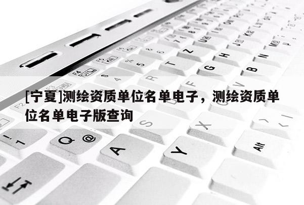 [寧夏]測繪資質(zhì)單位名單電子，測繪資質(zhì)單位名單電子版查詢