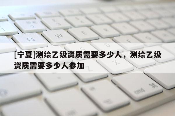 [寧夏]測(cè)繪乙級(jí)資質(zhì)需要多少人，測(cè)繪乙級(jí)資質(zhì)需要多少人參加