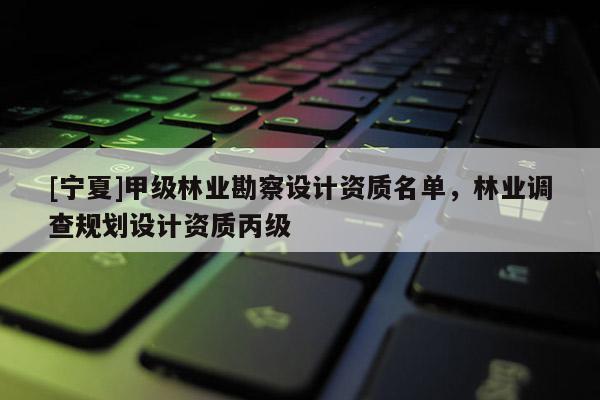 [寧夏]甲級林業(yè)勘察設計資質名單，林業(yè)調查規(guī)劃設計資質丙級