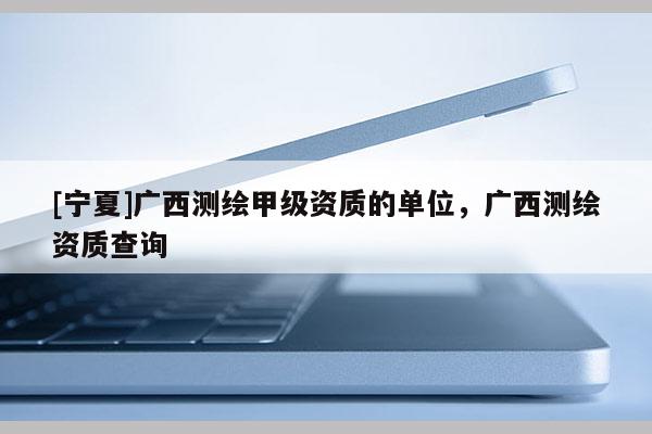 [寧夏]廣西測(cè)繪甲級(jí)資質(zhì)的單位，廣西測(cè)繪資質(zhì)查詢