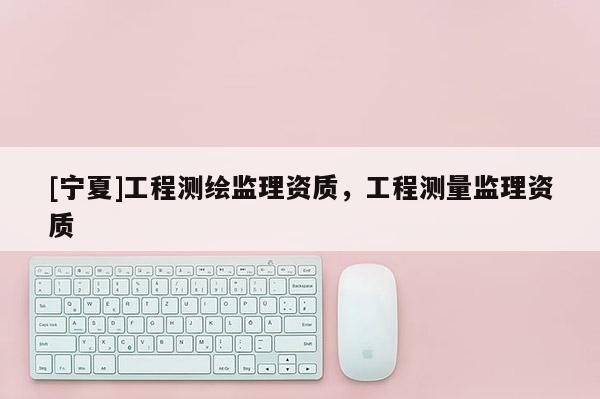 [寧夏]工程測繪監(jiān)理資質(zhì)，工程測量監(jiān)理資質(zhì)