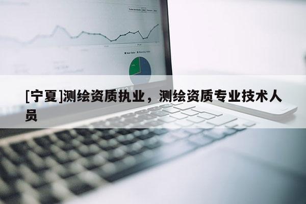 [寧夏]測繪資質(zhì)執(zhí)業(yè)，測繪資質(zhì)專業(yè)技術(shù)人員