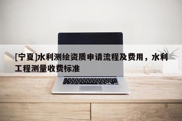 [寧夏]水利測(cè)繪資質(zhì)申請(qǐng)流程及費(fèi)用，水利工程測(cè)量收費(fèi)標(biāo)準(zhǔn)