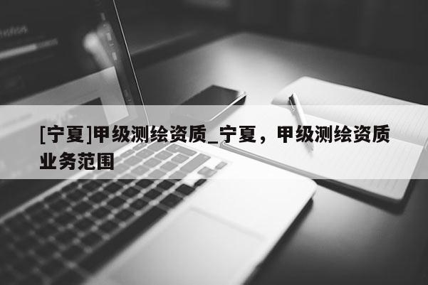 [寧夏]甲級(jí)測(cè)繪資質(zhì)_寧夏，甲級(jí)測(cè)繪資質(zhì)業(yè)務(wù)范圍