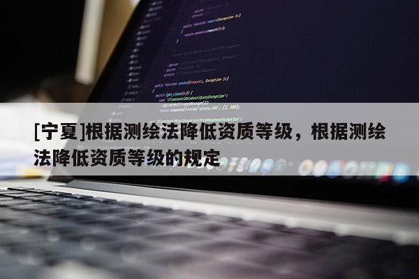 [寧夏]根據(jù)測繪法降低資質(zhì)等級(jí)，根據(jù)測繪法降低資質(zhì)等級(jí)的規(guī)定