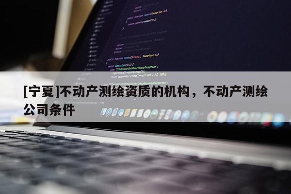 [寧夏]不動(dòng)產(chǎn)測(cè)繪資質(zhì)的機(jī)構(gòu)，不動(dòng)產(chǎn)測(cè)繪公司條件