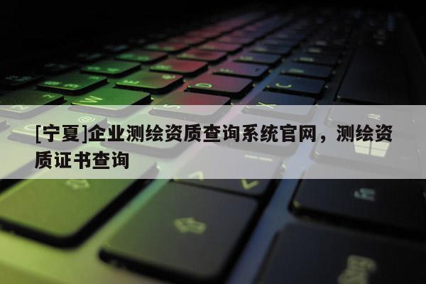 [寧夏]企業(yè)測繪資質(zhì)查詢系統(tǒng)官網(wǎng)，測繪資質(zhì)證書查詢