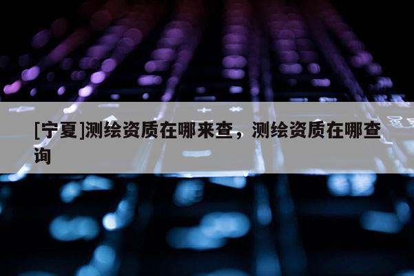 [寧夏]測繪資質在哪來查，測繪資質在哪查詢
