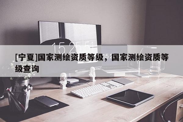[寧夏]國家測繪資質(zhì)等級，國家測繪資質(zhì)等級查詢