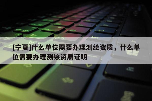 [寧夏]什么單位需要辦理測(cè)繪資質(zhì)，什么單位需要辦理測(cè)繪資質(zhì)證明