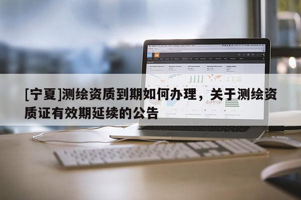 [寧夏]測繪資質(zhì)到期如何辦理，關(guān)于測繪資質(zhì)證有效期延續(xù)的公告