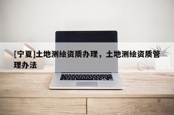 [寧夏]土地測(cè)繪資質(zhì)辦理，土地測(cè)繪資質(zhì)管理辦法