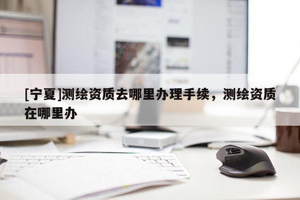 [寧夏]測繪資質(zhì)去哪里辦理手續(xù)，測繪資質(zhì)在哪里辦