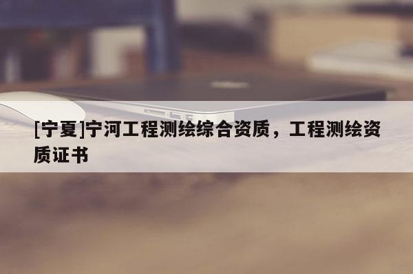 [寧夏]寧河工程測繪綜合資質(zhì)，工程測繪資質(zhì)證書