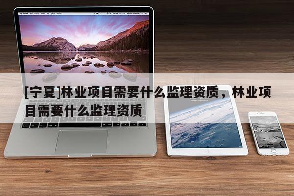 [寧夏]林業(yè)項目需要什么監(jiān)理資質(zhì)，林業(yè)項目需要什么監(jiān)理資質(zhì)