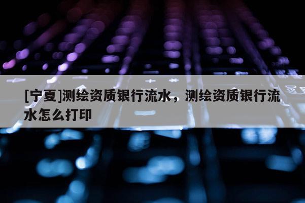 [寧夏]測繪資質(zhì)銀行流水，測繪資質(zhì)銀行流水怎么打印