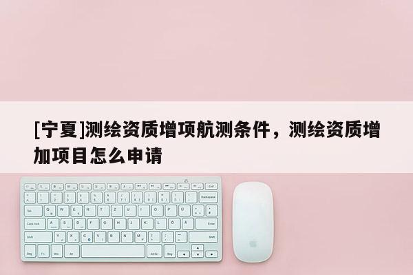 [寧夏]測(cè)繪資質(zhì)增項(xiàng)航測(cè)條件，測(cè)繪資質(zhì)增加項(xiàng)目怎么申請(qǐng)