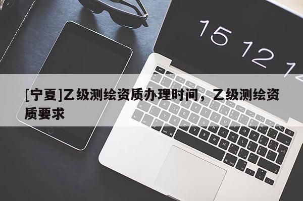 [寧夏]乙級測繪資質(zhì)辦理時間，乙級測繪資質(zhì)要求