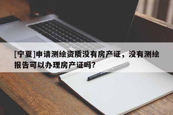 [寧夏]申請(qǐng)測(cè)繪資質(zhì)沒(méi)有房產(chǎn)證，沒(méi)有測(cè)繪報(bào)告可以辦理房產(chǎn)證嗎?