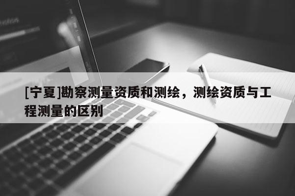 [寧夏]勘察測量資質(zhì)和測繪，測繪資質(zhì)與工程測量的區(qū)別